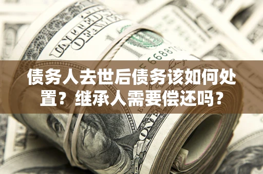 北京债务人去世后债务该如何处置？继承人需要偿还吗？